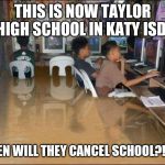 flood | THIS IS NOW TAYLOR HIGH SCHOOL IN KATY ISD; WHEN WILL THEY CANCEL SCHOOL?!?!?! | image tagged in flood | made w/ Imgflip meme maker