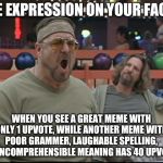 Meme upvotes make no since...I mean sinse...No wait sense....Maybe I mean sence.....wait what?! | THE EXPRESSION ON YOUR FACE... WHEN YOU SEE A GREAT MEME WITH ONLY 1 UPVOTE, WHILE ANOTHER MEME WITH POOR GRAMMER, LAUGHABLE SPELLING, AND INCOMPREHENSIBLE MEANING HAS 40 UPVOTES! | image tagged in john goodman big lebowski | made w/ Imgflip meme maker