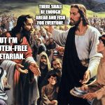 If Jesus tried to feed the thousands now-a-days. | THERE SHALL BE ENOUGH BREAD AND FISH FOR EVERYONE. BUT I'M A GLUTEN-FREE VEGETARIAN. | image tagged in jesus feeds the thousands,vegetarians,gluten free,bible | made w/ Imgflip meme maker