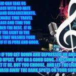 music4 | MUSIC CAN TAKE US TO A PLACE WITH NO HATE OR ANGER AND DISAGREEMENTS.  IT CAN ENABLE TIME TRAVEL TO A PLACE AND TIME YOU REMEMBER THE BEST.  IT IS SIMPLY THE LIGHT IN THE DARKNESS THAT WASHES YOUR SOUL CLEAN IF IT IS PURE AND GOOD. SO IF YOU GET DOWN AND DEPRESSED OR ANGRY AND UPSET.  PUT ON A GOOD SONG.  I RECOMMEND LET IT BE. BUT YOU CHOOSE.  AND LET THE LIGHT OF MUSIC WASH AWAY THE DARK SPOTS ON YOUR SOUL AND MIND. | image tagged in music4 | made w/ Imgflip meme maker