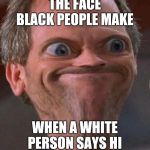 Black Privilege meme | THE FACE BLACK PEOPLE MAKE; WHEN A WHITE PERSON SAYS HI | image tagged in black privilege meme | made w/ Imgflip meme maker