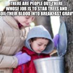 Maple Syrup Kids | THERE ARE PEOPLE OUT THERE WHOSE JOB IS TO STAB TREES AND BOIL THEIR BLOOD INTO BREAKFAST GRAVY. | image tagged in maple syrup kids | made w/ Imgflip meme maker