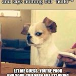 Skeptical Chihuahua | Foreigner: *messages me and says nothing but "hello"*; LET ME GUESS. YOU'RE POOR AND YOUR CHILDREN ARE STARVING AND YOU WANT ME TO SEND YOU MONEY. | image tagged in skeptical chihuahua,facebook,facebook problems,foreigner,memes | made w/ Imgflip meme maker