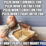 guy eating pizza | PIZZA WON'T DIVORCE YOU.
PIZZA WON'T BETRAY YOU.
PIZZA WON'T CHEAT ON YOU. 
PIZZA WON'T FIGHT WITH YOU. WHY DON'T PEOPLE JUST MARRY PIZZA? | image tagged in guy eating pizza | made w/ Imgflip meme maker