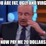 Dr.Phil | YOU ARE FAT, UGLY AND VIRGIN; NOW PAY ME 20 DOLLARS | image tagged in drphil | made w/ Imgflip meme maker