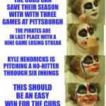 puttin on clown makeup | THE CUBS CAN SAVE THEIR SEASON WITH WITH THREE GAMES AT PITTSBURGH; THE PIRATES ARE IN LAST PLACE WITH A NINE GAME LOSING STREAK; KYLE HENDRICKS IS PITCHING A NO-HITTER THROUGH SIX INNINGS; THIS SHOULD BE AN EASY WIN FOR THE CUBS | image tagged in puttin on clown makeup | made w/ Imgflip meme maker