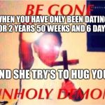 Be gone unholy demon | WHEN YOU HAVE ONLY BEEN DATING FOR 2 YEARS 50 WEEKS AND 6 DAYS; AND SHE TRY’S TO HUG YOU | image tagged in be gone unholy demon | made w/ Imgflip meme maker