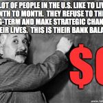 It makes things difficult as they near retirement age.  Maybe their kids will take them in. | A LOT OF PEOPLE IN THE U.S. LIKE TO LIVE
MONTH TO MONTH.  THEY REFUSE TO THINK
LONG-TERM AND MAKE STRATEGIC CHANGES IN THEIR LIVES.  THIS IS THEIR BANK BALANCE:; $0 | image tagged in einstein on god,memes,people,money,planning,life strategies | made w/ Imgflip meme maker