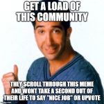 Get a Load of this Guy | GET A LOAD OF THIS COMMUNITY; THEY SCROLL THROUGH THIS MEME AND WONT TAKE A SECOND OUT OF THEIR LIFE TO SAY "NICE JOB" OR UPVOTE | image tagged in get a load of this guy | made w/ Imgflip meme maker