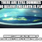 Flat Earth Dome | THERE ARE STILL DUMMIES WHO BELIEVE THE EARTH IS FLAT! HUMANITY CANNOT BE THE ENDING OF EVOLUTION WHEN IT COMES TO BRAIN POWER.  NO WAY. | image tagged in flat earth dome | made w/ Imgflip meme maker