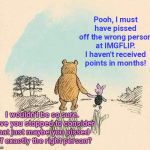Pooh and Piglet at IMGFLIP | Pooh, I must have pissed off the wrong person at IMGFLIP. I haven't received points in months! I wouldn't be so sure. Have you stopped to consider that just maybe you pissed off exactly the right person? | image tagged in pooh and piglet,imgflip,points,bias,think about it | made w/ Imgflip meme maker