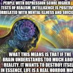 Expanding Reality | PEOPLE WITH DEPRESSION SCORE HIGHER ON TESTS OF REALISM. INTELLIGENCE IS POSITIVELY CORRELATED WITH MENTAL ILLNESS AND SUICIDE. WHAT THIS MEANS IS THAT IF THE BRAIN UNDERSTANDS TOO MUCH ABOUT REALITY, IT WANTS TO DESTROY ITSELF. IN ESSENCE, LIFE IS A REAL HORROR MOVIE. | image tagged in expanding reality | made w/ Imgflip meme maker