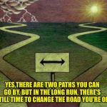 Two paths  | YES,THERE ARE TWO PATHS YOU CAN GO BY, BUT IN THE LONG RUN, THERE'S STILL TIME TO CHANGE THE ROAD YOU'RE ON | image tagged in two paths | made w/ Imgflip meme maker