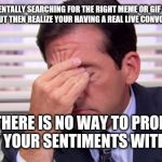 Annoying | WHEN YOU'RE MENTALLY SEARCHING FOR THE RIGHT MEME OR GIF TO REPLY WITH...
BUT THEN REALIZE YOUR HAVING A REAL LIVE CONVO... BUT THERE IS NO WAY TO PROPERLY CONVEY YOUR SENTIMENTS WITHOUT IT! | image tagged in annoying | made w/ Imgflip meme maker