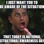situation | I JUST WANT YOU TO BE AWARE OF THE SITUATION; THAT TODAY IS NATIONAL SITUATIONAL AWARENESS DAY | image tagged in situation | made w/ Imgflip meme maker