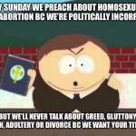 southpark cartman preacher bible televangelist pastor | EVERY SUNDAY WE PREACH ABOUT HOMOSEXUALITY AND ABORTION BC WE’RE POLITICALLY INCORRECT! BUT WE’LL NEVER TALK ABOUT GREED, GLUTTONY, SLOTH, ADULTERY OR DIVORCE BC WE WANT YOUR TITHES! | image tagged in southpark cartman preacher bible televangelist pastor | made w/ Imgflip meme maker