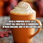 Pumpkin Spice | I NEED A PUMPKIN SPICE LATTE, CRISP FALL WEATHER, A FARMHOUSE IN NEW ENGLAND, AND 10 BILLION DOLLARS. | image tagged in pumpkin spice | made w/ Imgflip meme maker