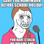 Sad Greta | WHEN THE TEACHER GAVE YOU HOMEWORK BEFORE SCHOOL HOLIDAY; YOU HAVE STOLEN MY DREAMS AND CHILDHOOD. HOW DARE YOU! | image tagged in sad greta | made w/ Imgflip meme maker