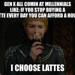 cersei | GEN X ALL COMIN AT MILLENNIALS LIKE: IF YOU STOP BUYING A LATTE EVERY DAY YOU CAN AFFORD A HOUSE; I CHOOSE LATTES | image tagged in cersei | made w/ Imgflip meme maker