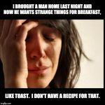 Sad girl meme | I BROUGHT A MAN HOME LAST NIGHT AND NOW HE WANTS STRANGE THINGS FOR BREAKFAST, LIKE TOAST.  I DON'T HAVE A RECIPE FOR THAT. | image tagged in sad girl meme | made w/ Imgflip meme maker