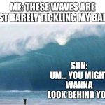 Big Wave | ME: THESE WAVES ARE JUST BARELY TICKLING MY BALLS; SON: UM... YOU MIGHT WANNA LOOK BEHIND YOU | image tagged in big wave | made w/ Imgflip meme maker