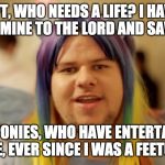 Brony Neckbeard | PFT, WHO NEEDS A LIFE? I HAVE GIVEN MINE TO THE LORD AND SAVOIRS, THE PONIES, WHO HAVE ENTERTAINED ME, EVER SINCE I WAS A FEETUS | image tagged in brony neckbeard | made w/ Imgflip meme maker