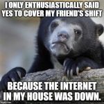 Confession bear | I ONLY ENTHUSIASTICALLY SAID YES TO COVER MY FRIEND'S SHIFT; BECAUSE THE INTERNET IN MY HOUSE WAS DOWN. | image tagged in confession bear | made w/ Imgflip meme maker