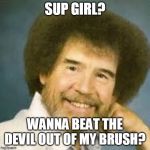 Creepy Bob Ross | SUP GIRL? WANNA BEAT THE DEVIL OUT OF MY BRUSH? | image tagged in creepy bob ross | made w/ Imgflip meme maker