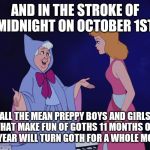 Anybody notice this? | AND IN THE STROKE OF MIDNIGHT ON OCTOBER 1ST; ALL THE MEAN PREPPY BOYS AND GIRLS THAT MAKE FUN OF GOTHS 11 MONTHS OF THE YEAR WILL TURN GOTH FOR A WHOLE MONTH | image tagged in cinderella fairy godmother,memes,goth,halloween,october | made w/ Imgflip meme maker