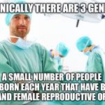 surgeon | TECHNICALLY THERE ARE 3 GENDERS; A SMALL NUMBER OF PEOPLE ARE BORN EACH YEAR THAT HAVE BOTH MALE AND FEMALE REPRODUCTIVE ORGANS | image tagged in surgeon,memes,genders,transgender,not funny,true story | made w/ Imgflip meme maker