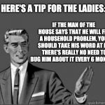 It's true! | IF THE MAN OF THE HOUSE SAYS THAT HE WILL FIX A HOUSEHOLD PROBLEM, YOU SHOULD TAKE HIS WORD AT IT.  THERE'S REALLY NO NEED TO BUG HIM ABOUT IT EVERY 6 MONTHS. HERE'S A TIP FOR THE LADIES: | image tagged in men and women | made w/ Imgflip meme maker