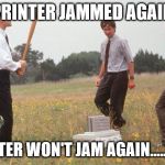 Office Space Printer | PRINTER JAMMED AGAIN; PRINTER WON'T JAM AGAIN.....EVER | image tagged in office space printer | made w/ Imgflip meme maker