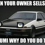 When your owner sells you | WHEN YOUR OWNER SELLS YOU; TAKUMI WHY DO YOU DO THIS | image tagged in depressed ae86,initial d,memes | made w/ Imgflip meme maker