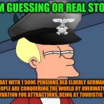 -Seams, they tactical are researching the locations for weak point. | -I'M GUESSING OR REAL STORY; DAT WITH 1 500€ PENSIONS OLD ELDERLY GERMAN PEOPLE ARE CONQUERING THE WORLD BY OVERWATCH OBSERVATION FOR ATTRACTIONS, BEING AT TOURISTIC VISA? | image tagged in futurama fry nazi,paranoia,paranoid,futurama fry,present,ww2 | made w/ Imgflip meme maker
