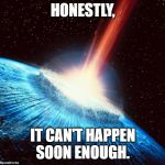 Asteroid Earth | HONESTLY, IT CAN'T HAPPEN SOON ENOUGH. | image tagged in asteroid earth | made w/ Imgflip meme maker