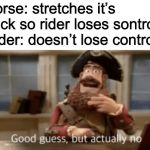 Good guess, but actually no | Horse: stretches it’s neck so rider loses sontrol
Rider: doesn’t lose control | image tagged in good guess but actually no | made w/ Imgflip meme maker