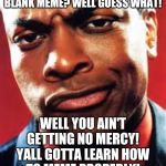Word of advice for anyone who's new at making memes: Put some effort into a meme u make. Friggin idiot | SO I TAKE IT Y'ALL EXPECT MERCY JUST FOR A BLANK MEME? WELL GUESS WHAT! WELL YOU AIN'T GETTING NO MERCY! YALL GOTTA LEARN HOW TO MEME PROPERLY! YOU SHOULD KNOW BY NOW! | image tagged in chris tucker,funny memes,deal with it,memes,funny | made w/ Imgflip meme maker