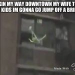 Kermit the frog suicide | MAKIN MY WAY DOWNTOWN MY WIFE TOOK THE KIDS IM GONNA GO JUMP OFF A BRIDGE | image tagged in kermit the frog suicide | made w/ Imgflip meme maker