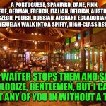 Groaner, but you'll still smile... | A PORTUGUESE, SPANIARD, DANE, FINN, SWEDE, GERMAN, FRENCH, ITALIAN, BELGIAN, AUSTRIAN, CZECH, POLISH, RUSSIAN, AFGHANI, ECUADORIAN, AND A VENEZUELAN WALK INTO A SPIFFY, HIGH-CLASS RESTAURANT; THE WAITER STOPS THEM AND SAYS, "I APOLOGIZE, GENTLEMEN, BUT I CANNOT ADMIT ANY OF YOU IN WITHOUT A THAI." | image tagged in thai restaurant,bad pun | made w/ Imgflip meme maker