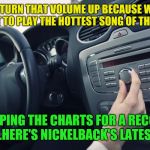 Opposites week, a MrRedRobert77 event - Oct 3 thru 9 | HEY TURN THAT VOLUME UP BECAUSE WERE ABOUT TO PLAY THE HOTTEST SONG OF THE YEAR; TOPPING THE CHARTS FOR A RECORD TIME...HERE'S NICKELBACK'S LATEST HIT! | image tagged in car radio,nickelback,opposite week | made w/ Imgflip meme maker