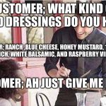 waiter taking order | CUSTOMER; WHAT KIND OF SALAD DRESSINGS DO YOU HAVE? SERVER; RANCH ,BLUE CHEESE, HONEY MUSTARD, 1000 ISLAND, FRENCH, WHITE BALSAMIC, AND RASPBERRY VINAIGRETTE; CUSTOMER; AH JUST GIVE ME RANCH | image tagged in waiter taking order | made w/ Imgflip meme maker