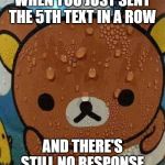 Sweat Bear | WHEN YOU JUST SENT THE 5TH TEXT IN A ROW; AND THERE'S STILL NO RESPONSE | image tagged in sweat bear | made w/ Imgflip meme maker