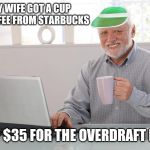 Joint checking without checking | MY WIFE GOT A CUP OF COFFEE FROM STARBUCKS; $5 + $35 FOR THE OVERDRAFT FEES | image tagged in hide the finances harold,broke,married and broke,working poor,single income | made w/ Imgflip meme maker