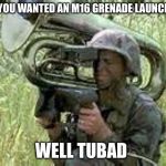 tuba meme | OH YOU WANTED AN M16 GRENADE LAUNCHER; WELL TUBAD | image tagged in tuba meme | made w/ Imgflip meme maker