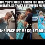frozen elsa arrested | POLICE: YOU'RE UNDER ARREST FOR FREEZING US TO DEATH, SO THAT'S ATTEMPTED MURDER! ELSA: PLEASE LET ME GO, LET ME GO! | image tagged in frozen elsa arrested | made w/ Imgflip meme maker