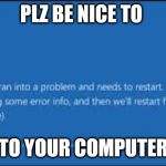 computer crash sad face | PLZ BE NICE TO; TO YOUR COMPUTER | image tagged in computer crash | made w/ Imgflip meme maker