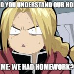Edward Elric Angry/Shocked | FRIEND: DID YOU UNDERSTAND OUR HOMEWORK? ME: WE HAD HOMEWORK? | image tagged in edward elric angry/shocked | made w/ Imgflip meme maker