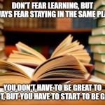 Success Is Learning | DON'T FEAR LEARNING, BUT ALWAYS FEAR STAYING IN THE SAME PLACE. YOU DON'T HAVE TO BE GREAT TO START, BUT YOU HAVE TO START TO BE GREAT. | image tagged in school books,learning,studying,reading,success,books | made w/ Imgflip meme maker