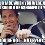 matthew mcconaughey | YOUR FACE WHEN YOU WERE JUST TOLD YOU SHOULD BE ASHAMED OF YOURSELF; BUT YOU'RE NOT,....NOT EVEN CLOSE. | image tagged in matthew mcconaughey | made w/ Imgflip meme maker