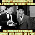 Laurel and Hardy | IF I UPVOTE YOUR MEME I GET ONE POINT. IF I COMMENT AN IMG I GET FOUR POINTS; THAT MEMEND IF I UPVOTE AND COMMENT WITH A MEME I GET 5 POINTS | image tagged in laurel and hardy | made w/ Imgflip meme maker